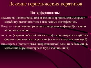 Лечение герпетических кератитов
                    Интерфероногены
индукторы интерферона, при введении в организм стимулируют
  выработку различных типов эндогенных интерферонов.
Полудан – при лечении различных вирусных инфекций(гл. капли
  и/или п/к инъекции)
Актипол (парааминобензойная кислота) – при поверх-х и глубоких
  формах герпетических кератитов (гл.капли и/или п/к инъекций)
Циклоферон (метилглукаминапридонацетат) лечение заболеваний,
  вызванных вирусами герпеса (курс в/м инъекций)
 