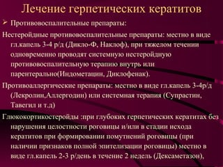 Лечение герпетических кератитов
 Противовоспалительные препараты:
Нестеройдные противовоспалительные препараты: местно в виде
  гл.капель 3-4 р/д (Дикло-Ф, Наклоф), при тяжелом течении
  одновременно проводят системную нестеройдную
  противовоспалительную терапию внутрь или
  парентерально(Индометацин, Диклофенак).
Противоаллергические препараты: местно в виде гл.капель 3-4р/д
  (Лекролин,Аллергодин) или системная терапия (Супрастин,
  Тавегил и т.д)
Глюкокортикостеройды :при глубоких герпетических кератитах без
  нарушения целостности роговицы и/или в стадии исхода
  кератитов при формировании помутнений роговицы (при
  наличии признаков полной эпителизации роговицы) местно в
  виде гл.капель 2-3 р/день в течение 2 недель (Дексаметазон),
 