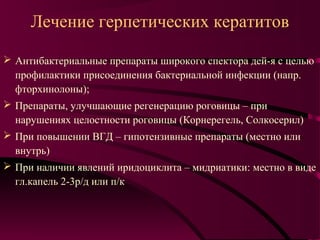 Лечение герпетических кератитов

 Антибактериальные препараты широкого спектора дей-я с целью
  профилактики присоединения бактериальной инфекции (напр.
  фторхинолоны);
 Препараты, улучшающие регенерацию роговицы – при
  нарушениях целостности роговицы (Корнерегель, Солкосерил)
 При повышении ВГД – гипотензивные препараты (местно или
  внутрь)
 При наличии явлений иридоциклита – мидриатики: местно в виде
  гл.капель 2-3р/д или п/к
 