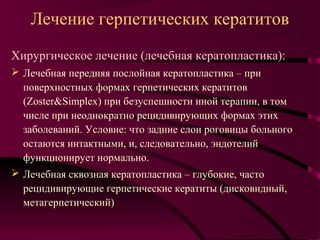 Лечение герпетических кератитов
Хирургическое лечение (лечебная кератопластика):
 Лечебная передняя послойная кератопластика – при
  поверхностных формах герпетических кератитов
  (Zoster&Simplex) при безуспешности иной терапии, в том
  числе при неоднократно рецидивирующих формах этих
  заболеваний. Условие: что задние слои роговицы больного
  остаются интактными, и, следовательно, эндотелий
  функционирует нормально.
 Лечебная сквозная кератопластика – глубокие, часто
  рецидивирующие герпетические кератиты (дисковидный,
  метагерпетический)
 