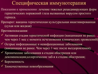 Специфическая иммунотерапия
Показания к применению: лечение тяжелых рецидивирующих форм
  герпетических поражений глаза вызванные вирусом простого
  герпеса.
Препарат: вакцина герпетическая культуральная инактивированная
  (сухая или жидкая)
Противопоказания:
 Активная стадия герпетической инфекции (вакцинация не ранее.
  чем через 1 мес с момента исчезновения клинических проявлений)
 Острые инфекционные и неинфекционные заболевания
  (вакцинация не ранее. Чем через 1 мес после выздоровления);
 Хронические заболевания в стадии обострения или
  декомпенсации;аллергические заб-я в стадии обострения;
 Беременность
 Злокачественные новообразования
 