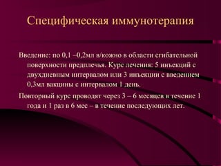 Специфическая иммунотерапия

Введение: по 0,1 –0,2мл в/кожно в области сгибательной
  поверхности предплечья. Курс лечения: 5 инъекций с
  двухдневным интервалом или 3 инъекции с введением
  0,3мл вакцины с интервалом 1 день.
Повторный курс проводят через 3 – 6 месяцев в течение 1
  года и 1 раз в 6 мес – в течение последующих лет.
 