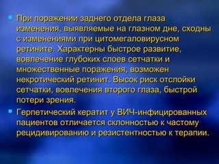    При поражении заднего отдела глаза
    изменения, выявляемые на глазном дне, сходны
    с изменениями при цитомегаловирусном
    ретините. Характерны быстрое развитие,
    вовлечение глубоких слоев сетчатки и
    множественные поражения, возможен
    некротический ретинит. Высок риск отслойки
    сетчатки, вовлечения второго глаза, быстрой
    потери зрения.
   Герпетический кератит у ВИЧ-инфицированных
    пациентов отличается склонностью к частому
    рецидивированию и резистентностью к терапии.
 