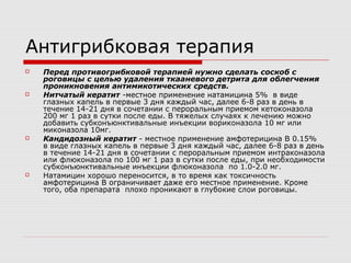 Антигрибковая терапия
   Перед противогрибковой терапией нужно сделать соскоб с
    роговицы с целью удаления ткааневого детрита для облегчения
    проникновения антимикотических средств.
   Нитчатый кератит -местное применение натамицина 5% в виде
    глазных капель в первые 3 дня каждый час, далее 6-8 раз в день в
    течение 14-21 дня в сочетании с пероральным приемом кетоконазола
    200 мг 1 раз в сутки после еды. В тяжелых случаях к лечению можно
    добавить субконъюнктивальные инъекции вориконазола 10 мг или
    миконазола 10мг.
   Кандидозный кератит - местное применение амфотерицина В 0.15%
    в виде глазных капель в первые 3 дня каждый час, далее 6-8 раз в день
    в течение 14-21 дня в сочетании с пероральным приемом интраконазола
    или флюконазола по 100 мг 1 раз в сутки после еды, при необходимости
    субконъюнктивальные инъекции флюконазола по 1.0-2.0 мг.
   Натамицин хорошо переносится, в то время как токсичность
    амфотерицина В ограничивает даже его местное применение. Кроме
    того, оба препарата плохо проникают в глубокие слои роговицы.
 