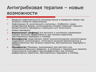 Антигрибковая терапия – новые
возможности
    Введение амфотерицина В непосредственно в переднюю камеру при
     лечении глубокого кератомикоза
    Амфотерицин В, включённый в липосомы– AmBisome- новая
     лекарственная форма, использование которой позволяет повысить
     биодоступность препарата и уменьшить его токсичность
    Новые препараты
1.   Вориконазол (вифенд) для местного и системного применения–
     показал высокую эффективность при лечении кератитов,
     обусловленных Aspergillus и Candida
2.   Каспофунгин представляет собой полусинтетическое липопептидное
     соединение (эхинокандин). Отличается высокой безопасностью и
     эффективностью при лечении кератитов, обусловленных Aspergillus и
     Candida.
3.   Микафунгин (Микамин, эхинокандин) для местного или
     субконьюнктивального введения в сочетании с пероральным приемом
     позаконазола (ноксафил) высокоэффективен при лечении
     рефрактерных кератитов, обусловленных Aspergillus и Candida.
 