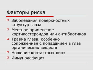 Факторы риска
   Заболевания поверхностных
    структур глаза
   Местное применение
    кортикостероидов или антибиотиков
   Травма глаза, особенно
    сопряженная с попаданием в глаз
    органических веществ
   Ношение контактных линз
   Иммунодефицит
 