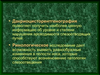 • Дакриоцисторентгенография
 позволяет получить наиболее ценную
 информацию об уровне и степени
 нарушения проходимости слезоотводящих
 путей.
• Ринологическое исследование дает
 возможность выявить разнообразные
 изменения в полости носа, которые
 способствуют возникновению патологии
 слезоотведения
 