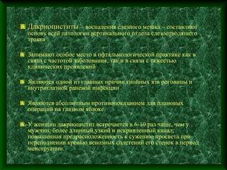 Дакриоциститы – воспаления слезного мешка – составляют
основу всей патологии вертикального отдела слезоотводящего
тракта

Занимают особое место в офтальмологической практике как в
связи с частотой заболевания, так и в связи с тяжестью
клинических проявлений

Являются одной из главных причин гнойных язв роговицы и
внутриглазной раневой инфекции

Являются абсолютным противопоказанием для плановых
операций на глазном яблоке

У женщин дакриоцистит встречается в 6-10 раз чаще, чем у
мужчин: более длинный,узкий и искривленный канал,
повышенная предрасположенность к сужению просвета при
переполнении кровью венозных сплетений его стенок в период
менструации.
 