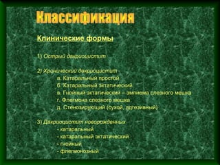 Клинические формы

1) Острый дакриоцистит

2) Хронический дакриоцистит
       а. Катаральный простой
       б. Катаральный эктатический
       в. Гнойный эктатический – эмпиема слезного мешка
       г. Флегмона слезного мешка
       д. Стенозирующий (сухой, адгезивный)

3) Дакриоцистит новорожденных
       - катаральный
       - катаральный эктатический
       - гнойный
       - флегмонозный
 