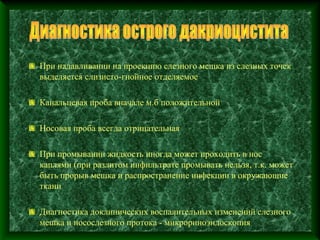 При надавливании на проекцию слезного мешка из слезных точек
выделяется слизисто-гнойное отделяемое

Канальцевая проба вначале м.б положительной

Носовая проба всегда отрицательная

При промывании жидкость иногда может проходить в нос
каплями (при разлитом инфильтрате промывать нельзя, т.к. может
быть прорыв мешка и распространение инфекции в окружающие
ткани

Диагностика доклинических воспалительных изменений слезного
мешка и носослезного протока - микрориноэндоскопия
 