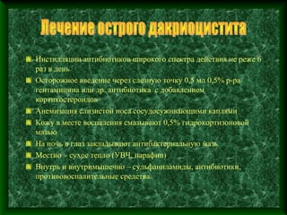 Инстилляции антибиотиков широкого спектра действия не реже 6
раз в день
Осторожное введение через слезную точку 0,5 мл 0,5% р-ра
гентамицина или др. антибиотика с добавлением
кортикостероидов
Анемизация слизистой носа сосудосуживающими каплями
Кожу в месте воспаления смазывают 0,5% гидрокортизоновой
мазью
На ночь в глаз закладывают антибактериальную мазь
Местно – сухое тепло (УВЧ, парафин)
Внутрь и внутримышечно – сульфаниламиды, антибиотики,
противовоспалительные средства
 