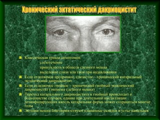 Классическая триада симптомов:
        слезотечение
        припухлость в области слезного мешка
        выделение слизи или гноя при надавливании
Если отделяемое прозрачное, слизистое – хронический катаральный
эктатический дакриоцистит
Если отделяемое гнойное – хронический гнойный эктатический
дакриоцистит (эмпиема слезного мешка)
Переход катарального дакриоцистита в гнойный происходит в
большинстве случаев, однако при длительной инстилляции
дезинфицирующих капель катаральная форма может сохраняться многие
годы
Эктазии мешка благоприятствуют клапанные складки в устье канальцев
 