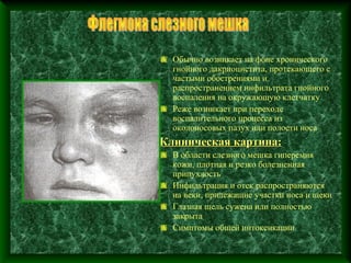 Обычно возникает на фоне хронического
  гнойного дакриоцистита, протекающего с
  частыми обострениями и
  распространением инфильтрата гнойного
  воспаления на окружающую клетчатку
  Реже возникает при переходе
  воспалительного процесса из
  околоносовых пазух или полости носа
Клиническая картина:
  В области слезного мешка гиперемия
  кожи, плотная и резко болезненная
  припухлость
  Инфильтрация и отек распространяются
  на веки, прилежащие участки носа и щеки
  Глазная щель сужена или полностью
  закрыта
  Симптомы общей интоксикации
 