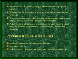 Через несколько дней инфильтрат размягчается и образуется
  абсцесс
  Абсцесс самостоятельно вскрывается и воспалительные явления
  затихают
  В месте прорыва может образоваться наружная фистула слезного
  мешка, что ведет к частым рецидивам обострения
  Редко гнойник прорывается в полость носа через слезную кость
  или стенку носослезного канала с образованием внутренней
  фистулы


Осложнения флегмоны слезного мешка:

  гнойные процессы в околоносовых пазухах
  флегмона орбиты
  переход процесса на кавернозный синус и мозговые оболочки
 