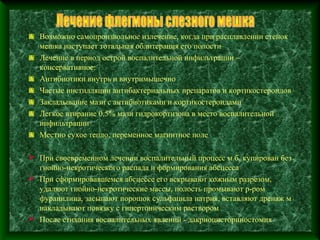Возможно самопроизвольное излечение, когда при расплавлении стенок
   мешка наступает тотальная облитерация его полости
   Лечение в период острой воспалительной инфильтрации –
   консервативное:
   Антибиотики внутрь и внутримышечно
   Частые инстилляции антибактериальных препаратов и кортикостероидов
   Закладывание мази с антибиотиками и кортикостероидами
   Легкое втирание 0,5% мази гидрокортизона в место воспалительной
   инфильтрации
   Местно сухое тепло, переменное магнитное поле

 При своевременном лечении воспалительный процесс м.б. купирован без
  гнойно-некротического распада и формирования абсцесса
 При сформировавшемся абсцессе его вскрывают кожным разрезом,
  удаляют гнойно-некротические массы, полость промывают р-ром
  фурацилина, засыпают порошок сульфацила натрия, вставляют дренаж м
  накладывают повязку с гипертоническим раствором
 После стихания воспалительных явлений - дакриоцисториностомия
 