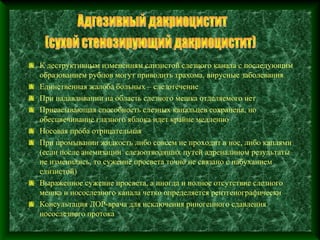 К деструктивным изменениям слизистой слезного канала с последующим
образованием рубцов могут приводить трахома, вирусные заболевания
Единственная жалоба больных – слезотечение
При надавливании на область слезного мешка отделяемого нет
Присасывающая способность слезных канальцев сохранена, но
обесцвечивание глазного яблока идет крайне медленно
Носовая проба отрицательная
При промывании жидкость либо совсем не проходит в нос, либо каплями
(если после анемизации слезоотводящих путей адреналином результаты
не изменились, то сужение просвета точно не связано с набуханием
слизистой)
Выраженное сужение просвета, а иногда и полное отсутствие слезного
мешка и носослезного канала четко определяется рентгенографически
Консультация ЛОР-врача для исключения риногенного сдавления
носослезного протока
 