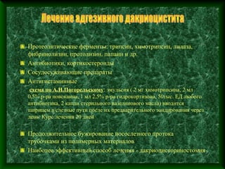 Протеолитические ферменты: трипсин, химотрипсин, лидаза,
фибринолизин, протолизин, папаин и др.
Антибиотики, кортикостероиды
Сосудосуживающие препараты
Антигистаминные
 схема по А.И.Погорельскому: эмульсия ( 2 мг химотрипсина, 2 мл
0,5% р-ра новокаина, 1 мл 2,5% р-ра гидрокортизона, 50тыс. ЕД любого
антибиотика, 2 капли стерильного вазелинового масла) вводится
шприцем в слезные пути после их предварительного зондирования через
день. Курс лечения 20 дней


Продолжительное бужирование носослезного протока
трубочками из полимерных материалов
Наиболее эффективный способ лечения - дакриоцисториностомия
 