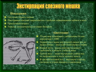 Показания:
Опухоли слезного мешка
Посттравматический дакриоцистит с грубыми деформациями орбиты и носа
Преклонный возраст
Тяжелое соматическое состояние больного

                                       Анестезия:
                           2% раствор новокаина с добавление 5-6 кап.
                           адреналина 1:1000
                           Первый вкол выше внутренней связки век до
                           надкостницы – анестезия подблокового нерва
                           Второй вкол – вдоль переднего слезного
                           гребешка и в область слезной ямки
                           Третий вкол – ниже внутренней спайки век
                           по направлению к носослезному каналу
                           В средний носовой ход – марлевую турунду,
                           смоченную р-ром дикаина и адреналина
 