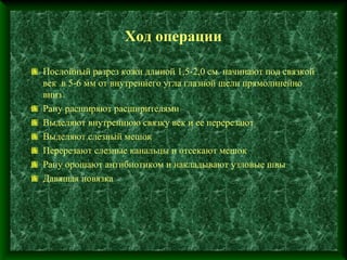 .

                      Ход операции

    Послойный разрез кожи длиной 1,5-2,0 см. начинают под связкой
    век в 5-6 мм от внутреннего угла глазной щели прямолинейно
    вниз
    Рану расширяют расширителями
    Выделяют внутреннюю связку век и ее перерезают
    Выделяют слезный мешок
    Перерезают слезные канальцы и отсекают мешок
    Рану орошают антибиотиком и накладывают узловые швы
    Давящая повязка
 