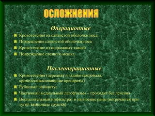 Операционные
Кровотечения из слизистой оболочки носа
Повреждение слизистой оболочки носа
Кровотечение из подкожных тканей
Повреждение слезного мешка


             Послеоперационные
Кровотечения (передняя и задняя тампонада,
кровеостанавливающие препараты)
Рубцовый эпикантус
Частичный медиальный лагофтальм – проходит без лечения
Воспалительный инфильтрат и нагноение раны (встречается при
тугой тампонаде соустья)
 