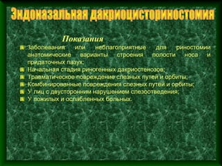 Показания
Заболевания    или    неблагоприятные   для   риностомии
анатомические варианты строения полости носа и
придаточных пазух;
Начальная стадия риногенных дакриостенозов;
Травматическое повреждение слезных путей и орбиты;
Комбинированные повреждения слезных путей и орбиты;
У лиц с двусторонним нарушением слезоотведения;
У пожилых и ослабленных больных.
 