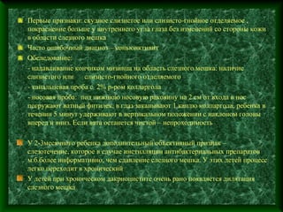 Первые признаки: скудное слизистое или слизисто-гнойное отделяемое ,
покраснение больше у внутреннего угла глаза без изменений со стороны кожи
в области слезного мешка
Часто ошибочный диагноз – коньюнктивит
Обследование:
- надавливание кончиком мизинца на область слезного мешка: наличие
слизистого или    слизисто-гнойного отделяемого
- канальцевая проба с 2% р-ром колларгола
- носовая проба: под нижнюю носовую раковину на 2 см от входа в нос
погружают ватный фитилек, в глаз закапывают 1 каплю колларгола, ребенка в
течении 5 минут удерживают в вертикальном положении с наклоном головы
вперед и вниз. Если вата останется чистой – непроходимость

У 2-3месячного ребенка дополнительный объективный признак –
слезотечение, которое в случае инстилляции антибактериальных препаратов
м.б.более информативно, чем сдавление слезного мешка. У этих детей процесс
легко переходит в хронический
У детей при хроническом дакриоцистите очень рано появляется дилятация
слезного мешка
 