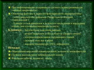 При инфицировании содержимого слезного мешка развивается
  гнойный дакриоцистит
  Основные факторы в развитии флегмонозного дакриоцистита:
  - особо вирулентная инфекция ( чаще гемолитический
  стафилококкк )
  - блокада устьев канальцев в результате воспаления и нарушение
  оттока гноя в коньюнктивальную полость
Клиника: - беспокойное поведение ребенка
           - резкая гиперемия кожи в области слезного мешка
           - плотная инфильтрация окружающих тканей
           - сильный отек век и щеки
           - высокая температура, СОЭ, лейкоцитоз
Исходы:
  Образование наружной или внутренней ( в полость носа) фистулы
  Гнойное расплавление эмбриональной пленки
  Флегмона орбиты, менингит, сепсис
 