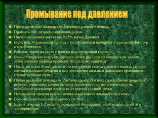 Предварительно выдавить содержимое слезного мешка
Промыть глаз дезинфицирующим р-ром
Инстилляционная анестезия 0,25% р-ром Дикаина
В 2-х или 5-граммовый шприц с тупой канюлей набирают стерильный физ. р-р
с антибиотиком
Ребенок лежит на столе с плотно фиксированной головой
Веко оттягивают кнаружи, слезную точку расширяют коническим зондом,
затем канюлю шприца проводят по слезному канальцу
После того, как будет достигнута внутренняя стенка слезного мешка, канюлю
слегка извлекают обратно и под достаточно сильным давлением промывают
слезоотводящие пути
Положительный результат - раствор проходит в нос: глотательные движения
ребенка, изменение сопротивления поршня при нагнетании жидкости,
ослабление вытекания жидкости из парной слезной точки
Осложнения-прорыв стенки мешка и вытекание жидкости под кожу
Возможно использование мягких систем
Если в течении 1-2 недель промывание безуспешно, необходимо перейти к
зондированию
 