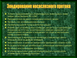 Лучше в операционной под общим наркозом, использовать самые
тонкие зонды Боумена №1 и №2
Предварительно выдавить содержимое слезного мешка
Промыть глаз дезинфицирующим р-ром
Расширение слезной точки коническим зондом
Нижнее веко оттягивают вниз и кнаружи, вводят зонд в вертикальном
положении на 1,5-2 мм, затем поворотом кнаружи переводят его в
горизонтальное положение и направляют до упора во внутреннюю
стенку слезного мешка
Зонд переводят в вертикальное положение и продвигают вниз и
несколько кзади до разрыва мембраны
Зонд извлекают и проводят контрольное промывание слезных путей
В слезные пути вводят антибиотики с добавлением кортикостероидов
На второй день промывание повторяют
В течении нескольких дней нисходящий массаж и инстилляции
антибиотиков и кортикостероидов
 