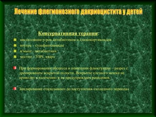 Консервативная терапия:
инстилляции р-ров антибиотиков и глюкокортикоидов
внутрь – сульфаниламиды
в/мыш – антибиотики
местно – УВЧ, кварц

При формировании абсцесса и появлении флюктуации – разрез с
дренированем вскрытой полости. Вскрытие слезного мешка не
приводит к излечению и не предупреждает рецидивов.

Зондирование откладывают до наступления «холодного периода»
 