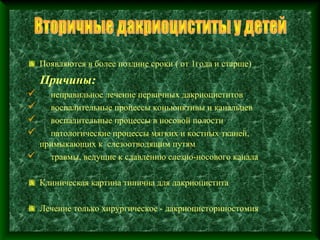 Появляются в более поздние сроки ( от 1года и старше)
    Причины:
  неправильное лечение первичных дакриоциститов
  воспалительные процессы коньюнктивы и канальцев
  воспалительные процессы в носовой полости
  патологические процессы мягких и костных тканей,
 примыкающих к слезоотводящим путям
 травмы, ведущие к сдавлению слезно-носового канала

    Клиническая картина типична для дакриоцистита

    Лечение только хирургическое - дакриоцисториностомия
 