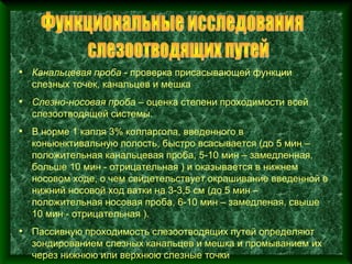 • Канальцевая проба - проверка присасывающей функции
  слезных точек, канальцев и мешка
• Слезно-носовая проба – оценка степени проходимости всей
  слезоотводящей системы.
• В норме 1 капля 3% колларгола, введенного в
  коньюнктивальную полость, быстро всасывается (до 5 мин –
  положительная канальцевая проба, 5-10 мин – замедленная,
  больше 10 мин - отрицательная ) и оказывается в нижнем
  носовом ходе, о чем свидетельствует окрашивание введенной в
  нижний носовой ход ватки на 3-3,5 см (до 5 мин –
  положительная носовая проба, 6-10 мин – замедленая, свыше
  10 мин - отрицательная ).
• Пассивную проходимость слезоотводящих путей определяют
  зондированием слезных канальцев и мешка и промыванием их
  через нижнюю или верхнюю слезные точки
 