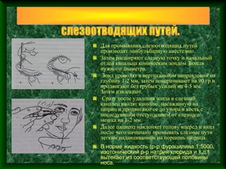 Для промывания слезоотводящих путей
производят эпибульбарную анестезию.
Затем расширяют слезную точку и начальный
отдел канальца коническим зондом Зихеля
нужного диаметра.
 Зонд проводят в вертикальном направлении на
глубину 1-2 мм, затем поворачивают на 90 гр и
продвигают без грубых усилий на 4-5 мм.
Затем извлекают.
 Сразу после удаления зонда в слезный
каналец вводят канюлю, насажанную на
шприц и продвигают ее до упора в кость с
последующим отступлением от слезного
мешка на 1-2 мм.
Далее пациент наклоняет голову вперед и вниз
после чего начинают промывать слезные пути
легким надавливанием на поршень шприца.
В норме жидкость (р-р фурацилина 1:5000,
изотонический р-р натрия хлорида и т.д.)
вытекает из соответствующей половины
носа.
 