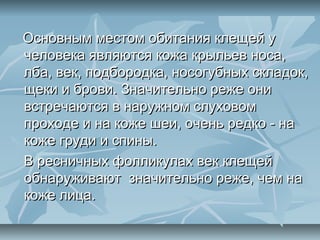 Основным местом обитания клещей у
человека являются кожа крыльев носа,
лба, век, подбородка, носогубных складок,
щеки и брови. Значительно реже они
встречаются в наружном слуховом
проходе и на коже шеи, очень редко - на
коже груди и спины.
В ресничных фолликулах век клещей
обнаруживают значительно реже, чем на
коже лица.
 