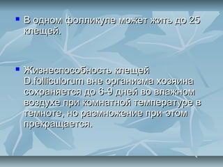    В одном фолликуле может жить до 25
    клещей.


   Жизнеспособность клещей
    D.folliculorum вне организма хозяина
    сохраняется до 6-9 дней во влажном
    воздухе при комнатной температуре в
    темноте, но размножение при этом
    прекращается.
 