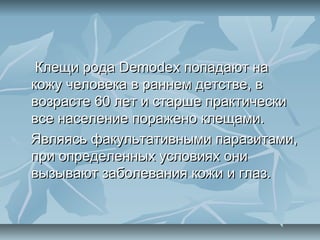 Клещи рода Demodex попадают на
кожу человека в раннем детстве, в
возрасте 60 лет и старше практически
все население поражено клещами.
Являясь факультативными паразитами,
при определенных условиях они
вызывают заболевания кожи и глаз.
 