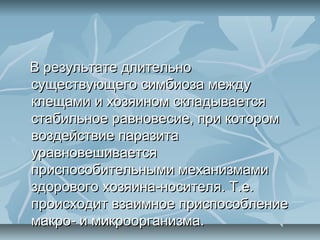 В результате длительно
существующего симбиоза между
клещами и хозяином складывается
стабильное равновесие, при котором
воздействие паразита
уравновешивается
приспособительными механизмами
здорового хозяина-носителя. Т.е.
происходит взаимное приспособление
макро- и микроорганизма.
 