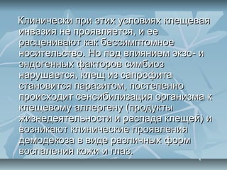 Клинически при этих условиях клещевая
инвазия не проявляется, и ее
расценивают как бессимптомное
носительство. Но под влиянием экзо- и
эндогенных факторов симбиоз
нарушается, клещ из сапрофита
становится паразитом, постепенно
происходит сенсибилизация организма к
клещевому аллергену (продукты
жизнедеятельности и распада клещей) и
возникают клинические проявления
демодекоза в виде различных форм
воспаления кожи и глаз.
 