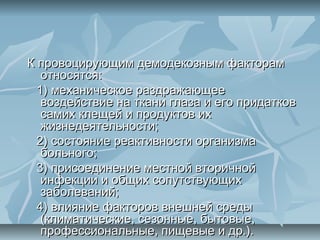 К провоцирующим демодекозным факторам
   относятся:
  1) механическое раздражающее
   воздействие на ткани глаза и его придатков
   самих клещей и продуктов их
   жизнедеятельности;
  2) состояние реактивности организма
   больного;
  3) присоединение местной вторичной
   инфекции и общих сопутствующих
   заболеваний;
  4) влияние факторов внешней среды
   (климатические, сезонные, бытовые,
   профессиональные, пищевые и др.).
 