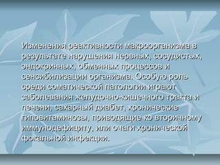 Изменения реактивности макроорганизма в
результате нарушения нервных, сосудистых,
эндокринных, обменных процессов и
сенсибилизации организма. Особую роль
среди соматической патологии играют
заболевания желудочно-кишечного тракта и
печени, сахарный диабет, хронические
гиповитаминозы, приводящие ко вторичному
иммунодефициту, или очаги хронической
фокальной инфекции.
 
