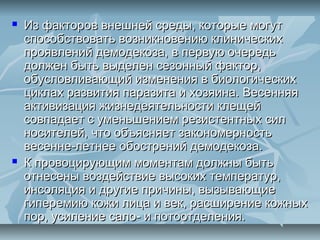    Из факторов внешней среды, которые могут
    способствовать возникновению клинических
    проявлений демодекоза, в первую очередь
    должен быть выделен сезонный фактор,
    обусловливающий изменения в биологических
    циклах развития паразита и хозяина. Весенняя
    активизация жизнедеятельности клещей
    совпадает с уменьшением резистентных сил
    носителей, что объясняет закономерность
    весенне-летнее обострений демодекоза.
   К провоцирующим моментам должны быть
    отнесены воздействие высоких температур,
    инсоляция и другие причины, вызывающие
    гиперемию кожи лица и век, расширение кожных
    пор, усиление сало- и потоотделения.
 