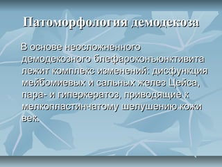 Патоморфология демодекоза
В основе неосложненного
демодекозного блефароконъюнктивита
лежит комплекс изменений: дисфункция
мейбомиевых и сальных желез Цейса,
пара- и гиперкератоз, приводящие к
мелкопластинчатому шелушению кожи
век.
 
