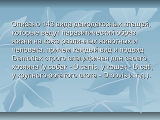 Описано 143 вида демодекозных клещей,
которые ведут паразитический образ
жизни на коже различных животных и
человека, причем каждый вид и подвид
Demodex строго специфичен для своего
хозяина (у собак - D.canis, у кошек - D.cati,
у крупного рогатого скота - D.bovis и т.д.).
 