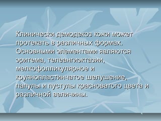 Клинически демодекоз кожи может
протекать в различных формах.
Основными элементами являются
эритема, телеангиэктазии,
мелкофолликулярное и
крупнопластинчатое шелушение,
папулы и пустулы красноватого цвета и
различной величины.
 