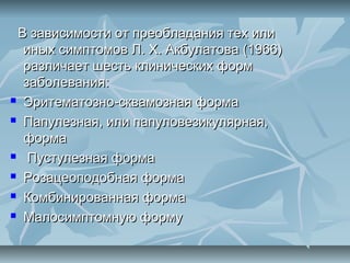 В зависимости от преобладания тех или
  иных симптомов Л. X. Акбулатова (1966)
  различает шесть клинических форм
  заболевания:
 Эритематозно-сквамозная форма

 Папулезная, или папуловезикулярная,

  форма
 Пустулезная форма

 Розацеоподобная форма

 Комбинированная форма

 Малосимптомную форму
 