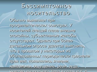 Бессимптомное
      носительство
Обычно выявляют при
профилактических осмотрах. У
носителей клещей глаза внешне
спокойны, субъективные жалобы
отсутствуют. Однако при более
детальном опросе удается выяснить,
что в прошлом у некоторых из
обследованных периодически краснели
края век, появлялись ячмени,
халазионы, ощущение рези, зуда,
 