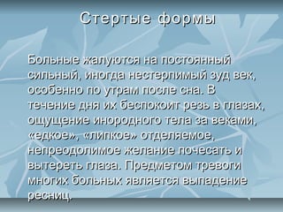 Стертые формы

Больные жалуются на постоянный
сильный, иногда нестерпимый зуд век,
особенно по утрам после сна. В
течение дня их беспокоит резь в глазах,
ощущение инородного тела за веками,
«едкое», «липкое» отделяемое,
непреодолимое желание почесать и
вытереть глаза. Предметом тревоги
многих больных является выпадение
ресниц.
 