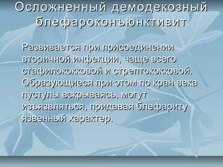Осложненный демодекозный
  блефароконъюнктивит
Развивается при присоединении
вторичной инфекции, чаще всего
стафилококковой и стрептококковой.
Образующиеся при этом по кран века
пустулы вскрываясь, могут
изъязвляться, придавая блефариту
язвенный характер.
 