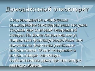 Демодекозный эписклерит
Сопровождается диффузным
расширением эписклеральных сосудов
сосудов или очаговой гиперемией
склеры. На фоне гиперемии могут
появляться фолликулоподобные или
похожие на фликтены узелковые
инфильтраты. Очаги гиперемии и
инфильтрации эписклеры
безболезненны даже при пальпации
глазного яблока.
 