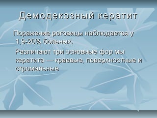 Демодекозный кератит
Поражение роговицы наблюдается у
1,9-20% больных.
Различают три основные фор мы
кератита — краевые, поверхностные и
стромальные
 